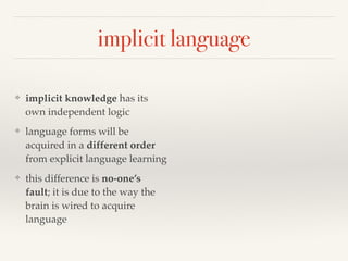 implicit language 
❖ implicit knowledge has its 
own independent logic 
❖ language forms will be 
acquired in a different order 
from explicit language learning 
❖ this difference is no-one’s 
fault; it is due to the way the 
brain is wired to acquire 
language 
 