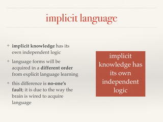implicit language 
❖ implicit knowledge has its 
own independent logic 
❖ language forms will be 
acquired in a different order 
from explicit language learning 
❖ this difference is no-one’s 
fault; it is due to the way the 
brain is wired to acquire 
language 
implicit! 
knowledge has! 
its own! 
independent! 
logic 
 