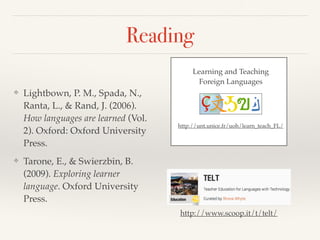 Reading 
❖ Lightbown, P. M., Spada, N., 
Ranta, L., & Rand, J. (2006). 
How languages are learned (Vol. 
2). Oxford: Oxford University 
Press.! 
❖ Tarone, E., & Swierzbin, B. 
(2009). Exploring learner 
language. Oxford University 
Press. 
Learning and Teaching ! 
Foreign Languages 
http://unt.unice.fr/uoh/learn_teach_FL/ 
http://www.scoop.it/t/telt/ 
