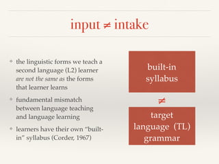 input ≠ intake 
❖ the linguistic forms we teach a 
second language (L2) learner 
are not the same as the forms 
that learner learns 
❖ fundamental mismatch 
between language teaching 
and language learning 
❖ learners have their own “built-in” 
syllabus (Corder, 1967) 
built-in ! 
syllabus 
≠ 
target ! 
language (TL)! 
grammar 
 