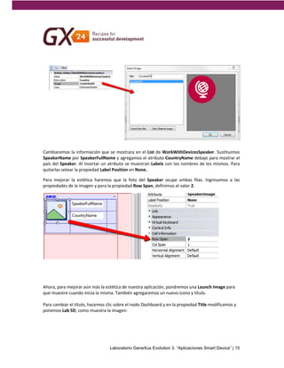 Cambiaremos la información que se mostrara en el List de WorkWithDevicesSpeaker. Sustituimos 
SpeakerName por SpeakerFullName y agregamos el atributo CountryName debajo para mostrar el 
país del Speaker. Al insertar un atributo se muestran Labels con los nombres de los mismos. Para 
quitarlas setear la propiedad Label Position en None. 
Para mejorar la estética haremos que la foto del Speaker ocupe ambas filas. Ingresamos a las 
propiedades de la imagen y para la propiedad Row Span, definimos el valor 2. 
Ahora, para mejorar aún más la estética de nuestra aplicación, pondremos una Launch Image para 
que muestre cuando inicia la misma. También agregaremos un nuevo icono y título. 
Para cambiar el título, hacemos clic sobre el nodo Dashboard y en la propiedad Title modificamos y 
ponemos Lab SD, como muestra la imagen: 
Laboratorio GeneXus Evolution 3. “Aplicaciones Smart Device” | 15 
 