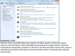 HARDWARE E SOM:
Podemos alterar as predefinições para suportes de dados, ajustar o volume do sistema
alterar os sons de sistema, alterar definições de poupanças de energia, alterar o modo de
suspensão do computador, aumentar ou diminuir o tamanha do texto e outros itens, ajustar a
resolução do ecrã alterar definições da caneta do tablet, definir movimentos para executar
certas tarefas.
 
