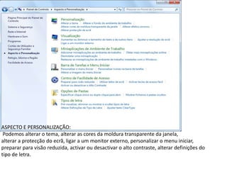 ASPECTO E PERSONALIZAÇÃO:
 Podemos alterar o tema, alterar as cores da moldura transparente da janela,
alterar a protecção do ecrã, ligar a um monitor externo, personalizar o menu iniciar,
preparar para visão reduzida, activar ou desactivar o alto contraste, alterar definições do
tipo de letra.
 
