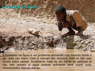 Escassez da ÁguaEscassez da Água
A Escassez da Água é um problema ambiental cujo impacto tende a
ser cada vez maior, caso o manejo dos recursos hídricos não seja
revisto pelos países. Atualmente mais de um bilhão de pessoas já
não tem acesso a água potável suficiente para suprir suas
necessidades básicas diárias.
 