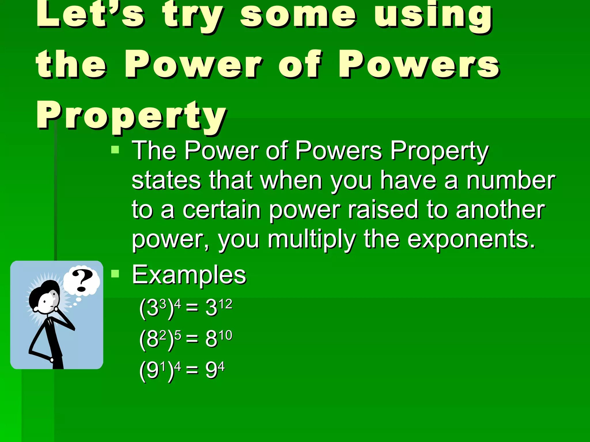 Let’s try some using the Power of Powers Property The Power of Powers Property states that when you have a number to a certain power raised to another power, you multiply the exponents. Examples (3 3 ) 4  = 3 12 (8 2 ) 5  = 8 10 (9 1 ) 4  = 9 4 