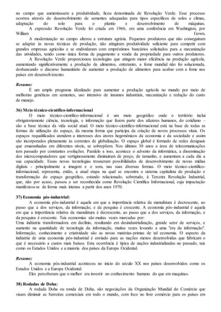 no campo que aumentassem a produtividade, ficou denominada de Revolução Verde. Esse processo
ocorreu através do desenvolvimento de sementes adequadas para tipos específicos de solos e climas,
adaptação do solo para o plantio e desenvolvimento de máquinas.
A expressão Revolução Verde foi criada em 1966, em uma conferência em Washington, por
William Gown.
A modernização no campo alterou a estrutura agrária. Pequenos produtores que não conseguiram
se adaptar às novas técnicas de produção, não atingiram produtividade suficiente para competir com
grandes empresas agrícolas e se endividaram com empréstimos bancários solicitados para a mecanização
das atividades, tendo como única forma de pagamento a venda da propriedade para outros produtores.
A Revolução Verde proporcionou tecnologias que atingem maior eficiência na produção agrícola,
aumentando significativamente a produção de alimentos, entretanto, a fome mundial não foi solucionada,
desbancando o discurso humanitário de aumentar a produção de alimentos para acabar com a fome nos
países em desenvolvimento.
Resumo:
É um amplo programa idealizado para aumentar a produção agrícola no mundo por meio de
melhorias genéticas em sementes, uso intensivo de insumos industriais, mecanização e redução do custo
de manejo.
36) Meio técnico-científico-informacional
O meio técnico-científico-informacional é um meio geográfico onde o território inclui
obrigatoriamente ciência, tecnologia, e informação que fazem parte dos afazeres humanos, do cotidiano –
são a base técnica da vida social atual. O meio técnico-científico-informacional está na base de todas as
formas de utilização do espaço, da mesma forma que participa da criação de novos processos vitais. Os
espaços requalificados atendem a interesses dos atores hegemônicos da economia e da sociedade e assim
são incorporados plenamente às correntes de globalização. O espaço global é formado de redes desiguais
que emaranhadas em diferentes níveis, se sobrepõem. Nos últimos 30 anos a área de telecomunicações
tem passado por constantes evoluções. Paralelo a isso, acontece o advento da informática, a disseminação
dos microcomputadores que vertiginosamente diminuíram de preço, de tamanho, e aumentam a cada dia a
sua capacidade. Essas novas tecnologias trouxeram possibilidades de desenvolvimento de novas mídias
digitais - principalmente a imagem e o som, nas suas diversas formas. O meio técnico-científico-
informacional, representa, então, a atual etapa na qual se encontra o sistema capitalista de produção e
transformação do espaço geográfico, estando relacionado, sobretudo, à Terceira Revolução Industrial,
que, não por acaso, passou a ser reconhecida como Revolução Científica Informacional, cuja impactação
manifestou-se de forma mais intensa a partir dos anos 1970.
37) Economia pós-industrial:
A economia pós-industrial é aquela em que a importância relativa da manufatura é decrescente, ao
passo que a dos serviços, da informação, e da pesquisa é crescente. A economia pós-industrial é aquela
em que a importância relativa da manufatura é decrescente, ao passo que a dos serviços, da informação, e
da pesquisa é crescente. Tais economias são muitas vezes marcadas por:
Uma indústria transformadora em declínio, resultando em desindustrialização, grande setor de serviços, e
aumento na quantidade de tecnologia da informação, muitas vezes levando a uma "era da informação".
Informação, conhecimento e criatividade são as novas matérias-primas de tal economia. O aspecto da
indústria de uma economia pós-industrial é enviado para as nações menos desenvolvidas que fabricam o
que é necessário a custos mais baixos. Esta ocorrência é típica de nações industrializadas no passado, tais
como os Estados Unidos e a maioria dos países da Europa Ocidental.
Resumo:
A economia pós-industrial aconteceu no inicio do século XX nos países desenvolvidos como os
Estados Unidos e a Europa Ocidental.
Eles perceberam que o melhor era investir no conhecimento humano do que em maquinas.
38) Rodadas de Doha:
A rodada Doha ou ronda de Doha, são negociações da Organização Mundial do Comércio que
visam diminuir as barreiras comerciais em todo o mundo, com foco no livre comércio para os países em
 