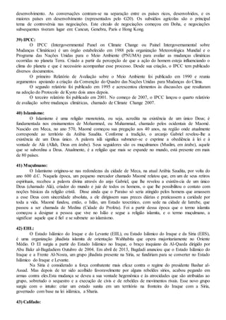desenvolvimento. As conversações centram-se na separação entre os países ricos, desenvolvidos, e os
maiores países em desenvolvimento (representados pelo G20). Os subsídios agrícolas são o principal
tema de controvérsia nas negociações. Este círculo de negociações começou em Doha, e negociações
subsequentes tiveram lugar em: Cancun, Genebra, Paris e Hong Kong.
39) IPCC:
O IPCC (Intergovernmental Panel on Climate Change ou Painel Intergovernamental sobre
Mudanças Climáticas) é um órgão estabelecido em 1988 pela organização Meteorológica Mundial e o
Programa das Nações Unidas para o Meio Ambiente (PNUMA) para avaliar as mudanças climáticas
ocorridas no planeta Terra. Criado a partir da percepção de que a ação do homem esteja influenciando o
clima do planeta e que é necessário acompanhar esse processo. Desde sua criação, o IPCC tem publicado
diversos documentos.
O primeiro Relatório de Avaliação sobre o Meio Ambiente foi publicado em 1990 e reuniu
argumentos apoiando a criação da Convenção do Quadro das Nações Unidas para Mudanças do Clima.
O segundo relatório foi publicado em 1995 e acrescentou elementos às discussões que resultaram
na adoção do Protocolo de Kyoto dois anos depois.
O terceiro relatório foi publicado em 2001. No começo de 2007, o IPCC lançou o quarto relatório
de avaliação sobre mudanças climáticas, chamado de Climate Change 2007.
40) Islamismo:
O Islamismo é uma religião monoteísta, ou seja, acredita na existência de um único Deus; é
fundamentada nos ensinamentos de Mohammed, ou Muhammad, chamado pelos ocidentais de Maomé.
Nascido em Meca, no ano 570, Maomé começou sua pregação aos 40 anos, na região onde atualmente
corresponde ao território da Arábia Saudita. Conforme a tradição, o arcanjo Gabriel revelou-lhe a
existência de um Deus único. A palavra islã significa submeter-se e exprime a obediência à lei e à
vontade de Alá (Allah, Deus em árabe). Seus seguidores são os muçulmanos (Muslim, em árabe), aquele
que se subordina a Deus. Atualmente, é a religião que mais se expande no mundo, está presente em mais
de 80 países.
41) Muçulmano:
O Islamismo originou-se nas redondezas da cidade de Meca, na atual Arábia Saudita, por volta do
ano 600 d.C. Naquela época, um pequeno mercador chamado Maomé relatou que, em um de seus retiros
espirituais, recebeu a palavra divina através do anjo Gabriel, que lhe revelou a existên-cia de um único
Deus (chamado Alá), criador do mundo e juiz de todos os homens, o que lhe possibilitou o contato com
noções básicas da religião cristã. Disse ainda que o Paraíso só seria atingido pelos homens que amassem
a esse Deus com sinceridade absoluta, a ele dirigissem suas preces diárias e praticassem a caridade por
toda a vida. Maomé fundou, então, o Islão, um Estado teocrático, com sede na cidade de Iatrebe, que
passou a ser chamada de Medina (Cidade do Profeta). Foi a partir dessa época que o termo islamita
começou a designar a pessoa que vive no Islão e segue a religião islamita, e o termo muçulmano, a
significar aquele que é fiel e se submete ao islamismo.
42) EIIL:
O Estado Islâmico do Iraque e do Levante (EIIL), ou Estado Islâmico do Iraque e da Síria (EIIS),
é uma organização jihadista islamita de orientação Wahhabita que opera majoritariamente no Oriente
Médio. O EI surgiu a partir do Estado Islâmico no Iraque, o braço iraquiano da Al-Qaeda dirigido por
Abu Bakr al-Bagdadiem Outubro de 2004. Em abril de 2013, Bagdadi anunciou que o Estado Islâmico do
Iraque e a Frente Al-Nosra, um grupo jihadista presente na Síria, se fundiriam para se converter no Estado
Islâmico do Iraque e Levante.
Na Síria é considerado a força combatente mais eficaz contra o regime do presidente Bashar al-
Assad. Mas depois de ter sido acolhido favoravelmente por alguns rebeldes sírios, acabou pegando em
armas contra eles.Esta mudança se deveu a sua vontade hegemônica e às atrocidades que são atribuídas ao
grupo, sobretudo o sequestro e a execução de civis e de rebeldes de movimentos rivais. Esse novo grupo
surgiu com o intuito: criar um estado sunita em um território na fronteira do Iraque com a Síria,
governado com base na lei islâmica, a Sharia.
43) Califado:
 