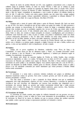 Depois da morte do profeta Maomé em 632, seus seguidores concordaram com a criação do
califado( surgiu na península Arábica, no início do século VII).Era o título que se atribuía ao chefe
supremo do islamismo, durante o período de expansão do Império Árabe (entre os séculos VIII e XV).O
califa era considerado o sucessor de Maomé. O califa é literalmente o sucessor do profeta como chefe da
nação e líder da 'umma', comunidade de muçulmanos, e tem o poder de aplicar a lei islâmica (sharia) na
terra do Islã. O califa deve "acabar com outros grupos islamitas que não sejam leais, castigar qualquer
tentativa de insurreição popular, reforçar capacidades defensivas e generalizar os tribunais islâmicos". O
primeiro a receber esse título foi o sogro de Maomé, Abu Bakr (570-634).
44) Xiitas:
Surgiram após a morte do quarto califa (primo e genro de Maomé, chamado Ali). Após sua morte
no ano de 656, teve início a divergên-cia que até hoje separa esse grupo dos sunitas. Os xiitas passaram a
acreditar que somente os descen-dentes de Ali tinham o direito de dirigir a comunidade islâmica, pois
Maomé teria revelado para ele os profundos segredos dos ver-sos do Corão, que desde então te-riam
passado de um imã para ou-tro. O imã, divinizado pelos xiitas, é considerado infalível e portador da luz
divina. Entre os xiitas, são comuns os rituais carregados de emoção e autoflagelação, pois con-sideram o
sofrimento como bené-fico para a alma. Já para os sunitas, essa prática é inadmissível, sendo seus rituais
e preces endereçados diretamente a Alá. Os xiitas estão divididos em várias seitas (zaiditas no Iêmen,
ismaelitas no Irã e na Índia, imanitas na Síria) e são muito numerosos, sobretudo no Irã.
A meta de ambos sunitas e xiitas é o direito à sucessão do Profeta Maomé, onde seu objetivo era
acabar com a idolatria e as praticas pagãs, pregando a religião Universal, ele uniu a Arábia, acabou com
guerras, e criou um laço inabalável entre os muçulmanos de todo o mundo.
45) Sunitas:
Sunitas são os povos seguidores do Islamismo, conhecidos como “Povo do Suna e da
Coletividade”. O nome deriva do fato de afirmarem seguir o “Suna”, ou “Caminho Percorrido” (nome
dado às palavras e atos de Maomé e seus primeiros seguidores), e também por afirmarem seguir os
caminhos da coletividade de muçulmanos.
Da disputa pelo direito de sucessão legítima do Profeta na Arábia Saudita, duas correntes
tornaram-se majoritárias: os xiitas e os sunitas. Tal disputa teve seu início em 632 d.C., quando os califas
(sucessores de Maomé), que também eram sogros de Maomé, Abu Bakr e Omar, tentarem organizar a
transmissão do poder político e da autoridade religiosa. Essa tentativa logrou êxito até o ano de 644 d.C.,
quando um integrante da família Omíada, também genro de Maomé, chamado Othmã, tornou-se califa e
passou a ter sua autoridade contestada por árabes islamizados que viviam próximos à Medina. Othmã
acabou sendo assassinado.
46) Terrorismo:
O terrorismo é o nome dado a protestos violentos realizados por grupos ou indivíduos que
objetivam transformar ordens do governo, bem como o próprio governo, por meio do pânico, gerando
decisões precipitadas e radicais.
Nos dias atuais o terrorismo é visto e praticado de forma diferente com que se manifestava
antigamente, pois exige planejamento, objetivos em foco, recursos financeiros e a presença de guerreiros.
Acredita-se que atos terroristas são financiados por pessoas bem sucedidas que simpatizam com o
movimento, por pessoas ligadas ao governo que tentam secretamente destruir algo e ainda pessoas
envolvidas com o tráfico de drogas. Os terroristas utilizam explosivos, gases nocivos, vírus, bactérias,
materiais radioativos, armamentos atômicos e ainda sequestros e assassinatos.
47) Terrorismo de Estado:
O Terrorismo de estado consiste num regime de violência instaurado por um governo, em que o
grupo político que detém o poder se utiliza do terror como instrumento de governabilidade, um exemplo
de terrorismo no Brasil foi na época da ditadura em que as pessoas comuns não podiam expressar
suas opinião contra o governo porque se espessassem poderiam ser torturados e mortos.
48) Estado-nação:
 