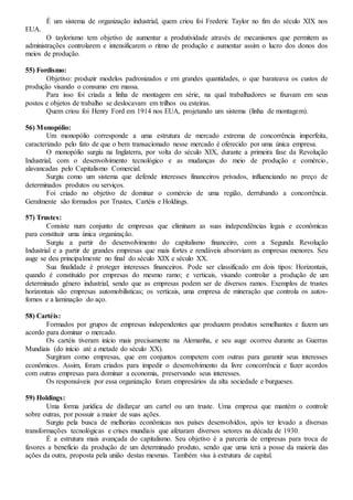 É um sistema de organização industrial, quem criou foi Frederic Taylor no fim do século XIX nos
EUA.
O taylorismo tem objetivo de aumentar a produtividade através de mecanismos que permitem as
administrações controlarem e intensificarem o ritmo de produção e aumentar assim o lucro dos donos dos
meios de produção.
55) Fordismo:
Objetivo: produzir modelos padronizados e em grandes quantidades, o que barateava os custos de
produção visando o consumo em massa.
Para isso foi criada a linha de montagem em série, na qual trabalhadores se fixavam em seus
postos e objetos de trabalho se deslocavam em trilhos ou esteiras.
Quem criou foi Henry Ford em 1914 nos EUA, projetando um sistema (linha de montagem).
56) Monopólio:
Um monopólio corresponde a uma estrutura de mercado extrema de concorrência imperfeita,
caracterizado pelo fato de que o bem transacionado nesse mercado é oferecido por uma única empresa.
O monopólio surgiu na Inglaterra, por volta do século XIX, durante a primeira fase da Revolução
Industrial, com o desenvolvimento tecnológico e as mudanças do meio de produção e comércio,
alavancadas pelo Capitalismo Comercial.
Surgiu como um sistema que defende interesses financeiros privados, influenciando no preço de
determinados produtos ou serviços.
Foi criado no objetivo de dominar o comércio de uma região, derrubando a concorrência.
Geralmente são formados por Trustes, Cartéis e Holdings.
57) Trustes:
Consiste num conjunto de empresas que eliminam as suas independências legais e econômicas
para constituir uma única organização.
Surgiu a partir do desenvolvimento do capitalismo financeiro, com a Segunda Revolução
Industrial e a partir de grandes empresas que mais fortes e rendáveis absorviam as empresas menores. Seu
auge se deu principalmente no final do século XIX e século XX.
Sua finalidade é proteger interesses financeiros. Pode ser classificado em dois tipos: Horizontais,
quando é constituído por empresas do mesmo ramo; e verticais, visando controlar a produção de um
determinado gênero industrial, sendo que as empresas podem ser de diversos ramos. Exemplos de trustes
horizontais são empresas automobilísticas; os verticais, uma empresa de mineração que controla os autos-
fornos e a laminação do aço.
58) Cartéis:
Formados por grupos de empresas independentes que produzem produtos semelhantes e fazem um
acordo para dominar o mercado.
Os cartéis tiveram início mais precisamente na Alemanha, e seu auge ocorreu durante as Guerras
Mundiais (do início até a metade do século XX).
Surgiram como empresas, que em conjuntos competem com outras para garantir seus interesses
econômicos. Assim, foram criados para impedir o desenvolvimento da livre concorrência e fazer acordos
com outras empresas para dominar a economia, preservando seus interesses.
Os responsáveis por essa organização foram empresários da alta sociedade e burgueses.
59) Holdings:
Uma forma jurídica de disfarçar um cartel ou um truste. Uma empresa que mantém o controle
sobre outras, por possuir a maior de suas ações.
Surgiu pela busca de melhorias econômicas nos países desenvolvidos, após ter levado a diversas
transformações tecnológicas e crises mundiais que afetaram diversos setores na década de 1930.
É a estrutura mais avançada do capitalismo. Seu objetivo é a parceria de empresas para troca de
favores a benefício da produção de um determinado produto, sendo que uma terá a posse da maioria das
ações da outra, proposta pela união destas mesmas. Também visa à estrutura de capital.
 