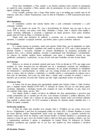 Possui duas modalidades: a Pura, quando o seu objetivo principal consta somente na participação
no capital de outras sociedades e Mista, quando, além da participação, ela serve também à exploração de
alguma atividade empresarial.
Como exemplo, podemos citar o Grupo Sílvio Santos, que é um holding que controla mais de 40
empresas, entre elas, o Banco Panamericano, Lojas do Baú da Felicidade e a SSR (responsável pela marca
Jequiti).
60) Colonialismo:
O colonialismo consiste num sistema bipolar entre o polo colonizador (metrópole) e o polo
colonizado (colônia).
Surgiu em meados do século XV, com o descobrimento da América, mas seu auge se deu no
século XIX na Europa, com países como Itália, Alemanha e França, onde o objetivo eram ampliar o
espaço territorial, melhorando a economia e exploração de metais preciosos. Esses países invadiram
grande parte do Norte da África e o Ocidente da Ásia.
Surgiu como uma alternativa de melhorar a economia, que se encontrava abalada naquele
momento, e a aumentar a ocupação territorial, que dividiu países e gerou confrontos belicosos.
61) Toyotismo:
É o modelo japonês de produção, criado pelo japonês Taiichi Ohno, que foi implantado no Japão
após a Segunda Guerra Mundial e espalhado pelo mundo na década de 1970, onde a ideia principal era
produzir somente o necessário, reduzindo os estoques (flexibilização da produção), produzindo em
pequenos lotes, com a máxima qualidade, trocando a padronização pela diversificação e produtividade.
As relações de trabalho também foram modificadas, pois agora o trabalhador deveria ser mais
qualificado, participativo e polivalente, ou seja, deveria estar apto a trabalhar em mais de uma função.
62) Volvismo:
Refere-se ao sistema de produção adotado pela sueca Volvo na década de 1970, que surgiu como
resultado de várias inovações com um diferencial que foi a participação constante dos trabalhadores.
Neste sistema, que conciliou execução manual e automação, há um grande investimento no trabalhador
em treinamentos e aperfeiçoamento, no sentido que esse consiga produzir por completo um veículo em
todas as etapas, além de valorizar a criatividade e o trabalho coletivo e a preocupação da empresa com o
bem estar do funcionário, bem como sua saúde física e mental, onde o produto era estático, e eram os
operários que se moviam em torno dele. Sistema que mais exigia capacitação técnica do operário.
63) Guerra Fria:
A Guerra Fria foi uma disputa pela superioridade mundial entre Estados Unidos e União Soviética
após a Segunda Guerra Mundial (1939-1945). É chamada de Guerra Fria por ser uma intensa guerra
econômica, diplomática e ideológica travada pela conquista de zonas de influência, ou seja, nunca teve
um confronto bélico direto, por isso “fria”.
Essa disputa dividiu o mundo em blocos de influência das duas superpotências e provocou uma
corrida armamentista que se estendeu por 40 anos. Com sistemas econômicos e políticos diferentes, EUA
e URSS colocam o mundo sob a ameaça de uma guerra nuclear, criando armas com potência suficiente
para explodir o planeta inteiro. Os EUA assumiram a liderança do chamado mundo capitalista livre, e a
URSS, do mundo comunista.
64) Destino manifesto:
A frase foi criada pelo jornalista nova iorquino John L. O'Sullivan em sua revista Democratic
Review. Originalmente é uma frase de propaganda política do século XIX, o Destino Manifesto se tornou
um termo histórico padrão, frequentemente usado como um sinônimo para a expansão territorial dos
Estados Unidos pelo Norte da América e pelo Oceano Pacífico. O Destino Manifesto é o pensamento que
expressa à crença de que o povo dos Estados Unidos é eleito por Deus para comandar o mundo, e por isso
o expansionismo americano é apenas o cumprimento da vontade Divina. Os defensores do Destino
Manifesto acreditaram que expansão não só era boa, mas também era óbvia (manifesto) e inevitável
(destino).
65) Doutrina Monroe:
 