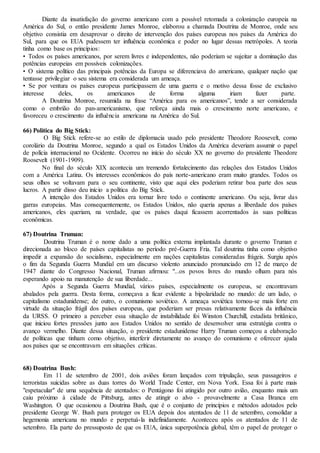 Diante da insatisfação do governo americano com a possível retomada a colonização europeia na
América do Sul, o então presidente James Monroe, elaborou a chamada Doutrina de Monroe, onde seu
objetivo consistia em desaprovar o direito de intervenção dos países europeus nos países da América do
Sul, para que os EUA pudessem ter influência econômica e poder no lugar dessas metrópoles. A teoria
tinha como base os princípios:
• Todos os países americanos, por serem livres e independentes, não poderiam se sujeitar a dominação das
potências europeias em possíveis colonizações.
• O sistema político das principais potências da Europa se diferenciava do americano, qualquer nação que
tentasse privilegiar o seu sistema era considerada um ameaça.
• Se por ventura os países europeus participassem de uma guerra e o motivo dessa fosse de exclusivo
interesse deles, os americanos de forma alguma iriam fazer parte.
A Doutrina Monroe, resumida na frase “América para os americanos”, tende a ser considerada
como o embrião do pan-americanismo, que reforça ainda mais o crescimento norte americano, e
favoreceu o crescimento da influência americana na América do Sul.
66) Política do Big Stick:
O Big Stick refere-se ao estilo de diplomacia usado pelo presidente Theodore Roosevelt, como
corolário da Doutrina Monroe, segundo a qual os Estados Unidos da América deveriam assumir o papel
de polícia internacional no Ocidente. Ocorreu no início do século XX no governo do presidente Theodore
Roosevelt (1901-1909).
No final do século XIX acontecia um tremendo fortalecimento das relações dos Estados Unidos
com a América Latina. Os interesses econômicos do país norte-americano eram muito grandes. Todos os
seus olhos se voltavam para o seu continente, visto que aqui eles poderiam retirar boa parte dos seus
lucros. A partir disso deu início a política do Big Stick.
A intenção dos Estados Unidos era tornar livre todo o continente americano. Ou seja, livrar das
garras europeias. Mas consequentemente, os Estados Unidos, não queria apenas a liberdade dos países
americanos, eles queriam, na verdade, que os países daqui ficassem acorrentados às suas políticas
econômicas.
67) Doutrina Truman:
Doutrina Truman é o nome dado a uma política externa implantada durante o governo Truman e
direcionada ao bloco de países capitalistas no período pré-Guerra Fria. Tal doutrina tinha como objetivo
impedir a expansão do socialismo, especialmente em nações capitalistas consideradas frágeis. Surgiu após
o fim da Segunda Guerra Mundial em um discurso violento anunciado pronunciado em 12 de março de
1947 diante do Congresso Nacional, Truman afirmou: "...os povos livres do mundo olham para nós
esperando apoio na manutenção de sua liberdade...
Após a Segunda Guerra Mundial, vários países, especialmente os europeus, se encontravam
abalados pela guerra. Desta forma, começava a ficar evidente a bipolaridade no mundo: de um lado, o
capitalismo estadunidense; de outro, o comunismo soviético. A ameaça soviética tornou-se mais forte em
virtude da situação frágil dos países europeus, que poderiam ser presas relativamente fáceis da influência
da URSS. O primeiro a perceber essa situação de instabilidade foi Winston Churchill, estadista britânico,
que iniciou fortes pressões junto aos Estados Unidos no sentido de desenvolver uma estratégia contra o
avanço vermelho. Diante dessa situação, o presidente estadunidense Harry Truman começou a elaboração
de políticas que tinham como objetivo, interferir diretamente no avanço do comunismo e oferecer ajuda
aos países que se encontravam em situações críticas.
68) Doutrina Bush:
Em 11 de setembro de 2001, dois aviões foram lançados com tripulação, seus passageiros e
terroristas suicidas sobre as duas torres do World Trade Center, em Nova York. Essa foi à parte mais
"espetacular" de uma sequência de atentados: o Pentágono foi atingido por outro avião, enquanto mais um
caiu próximo à cidade de Pittsburg, antes de atingir o alvo - provavelmente a Casa Branca em
Washington. O que ocasionou a Doutrina Bush, que é o conjunto de princípios e métodos adotados pelo
presidente George W. Bush para proteger os EUA depois dos atentados de 11 de setembro, consolidar a
hegemonia americana no mundo e perpetuá-la indefinidamente. Aconteceu após os atentados de 11 de
setembro. Ela parte do pressuposto de que os EUA, única superpotência global, têm o papel de proteger o
 