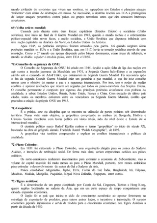 mundo civilizado de terroristas que vivem nas sombras, se superpõem aos Estados e planejam ataques
"iminentes" com armas de destruição em massa. Se necessário, a doutrina reserva aos EUA a prerrogativa
de lançar ataques preventivos contra países ou grupos terroristas antes que eles ameacem interesses
americanos.
69) Velha ordem mundial:
Causada pela disputa entre duas forças: capitalistas (Estados Unidos) e socialistas (União
soviética), teve início no final da II Guerra Mundial em 1945, quando o mundo rachou e o ordenamento
político-espacial tinha novas faces; a nação socialista, a União Soviética que disputava influência com
uma nação capitalista na América do Norte, os Estados Unidos da América.
Após 1945, as potências europeias ficaram arrasadas pela guerra. Foi quando surgiram como
potências mundiais os EUA e a União Soviética, que, em 1917, havia se tornado socialista através de uma
revolução. Como o 2° mundo era apenas disputado pelos blocos dominantes, como áreas de influência, o
mundo se dividiu o poder e em dois polos, entre EUA e URSS.
70) Conselho de segurança da ONU:
O Conselho de Segurança da ONU foi criado em 1945, devido a ação falha da liga das nações em
agir contra a invasão japonesa da Manchúria em 1931, a Segunda Guerra Ítalo-Etíope e as expansões
alemãs sob o comando de Adolf Hitler, que culminaram na Segunda Guerra Mundial. Foi necessário após
o fim da segunda Grande Guerra Mundial criar um garantiria a paz mundial, o que fez esse conselho
nascer com o objetivo de manter a paz e a segurança internacionais. Por isso, tem o poder de mediar
conflitos e aprovar resoluções que devem ser seguidas por todos os países-membros das Nações Unidas.
O conselho permanente é composto por algumas das principais potências econômicas e/ou políticas da
atualidade, a saber: Estados Unidos, Rússia, Reino Unido, França e China. Com exceção do último país
citado, todos os membros estiveram entre os vencedores da Segunda Guerra Mundial, conflito que
precedeu a criação da própria ONU em 1945.
71) Geopolítica:
É a prática, arte ou disciplina que se encontra na utilização de partes políticas sob determinado
território. Numa visão mais objetiva, a geopolítica compreende as análises de Geografia, História e
Ciências Sociais mescladas com teoria política em vários níveis, indo do nível desde o Estado até o
internacional-mundial.
O cientista político sueco Rudolf Kjellén cunhou o termo “geopolítico” no início do século XX,
baseando na obra do geógrafo alemão Friedrich Ratzel “Polish Geographie”, de 1897.
A geopolítica visa também compreender e explicar os conflitos internacionais e políticas da
atualidade.
72) Plano Colombo:
Em 1951 foi elaborado o Plano Colombo, uma organização dirigida para os países do Sudeste
Asiático, e intenções de retribuição social. De forma mais clara, seriam empréstimos cedidos aos países
asiáticos.
Os norte-americanos realizaram investimentos para estimular a economia do Subcontinente, mas o
volume de capital investido foi muito menos ao para o Plano Marshall, portanto, bem menos ambicioso
para estimular o desenvolvimento de países do Sul e Sudeste da Ásia.
Países envolvidos: Afeganistão, Japão, EUA, Coreia do Sul, Índia, Bangladesh, Irã, Filipinas,
Maldivas, Malásia, Mongólia, Paquistão, Nepal, Nova Zelândia, Singapura, entre outros.
73) Tigres asiáticos:
É a denominação de um grupo constituído por: Coeria do Sul, Cingapura, Taiwan e Hong Kong,
quatro regiões localizadas no sudeste da Ásia, que em um curto espaço de tempo conquistaram uma
elevada expansão econômica.
O Japão foi o país que iniciou o ciclo de crescimento econômico ao apostar fortemente na
estratégia de exportação de produtos, para outros países fracos, e incentivou a importação. O sucesso
econômico japonês impulsionou e serviu de modelo para o crescimento econômico dos Tigres Asiáticos a
partir da década de 1980.
 