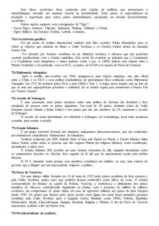 Este bloco econômico ficou conhecido pela criação de políticas que potenciaram a
industrialização, havendo um aumento enorme na produtividade. Estes países se especializaram na
produção e exportação para outros países industrializados, alcançando um elevado desenvolvimento
econômico.
Outras nações surgiram com a designação de “Tigre”:
- Novos Tigres Asiáticos: Filipinas, Indonésia, Malásia, Tailândia e Vietnã.
- Tigres Bálticos (na Europa): Estônia, Letônia e Lituânia.
74) Coexistência pacífica:
Foi um termo de política internacional cunhado pelo líder soviético Nikito Khrushchev para se
referir as relações que manteria no futuro a União Soviética e os Estados Unidos dentro da chamada
Guerra Fria.
Foi adotado por Estados socialistas ou de influência soviética, e afirmava que eles poderiam
coexistir pacificamente com o Estado capitalista. Esta teoria foi contrária ao princípio que o Comunismo
e o Capitalismo eram antagônicos e nunca pudesse existir a paz. A URSS aplicou essa relação entre o
Mundo Ocidental e em particular com os EUA, os países da OTAN e as nações do Pacto de Varsóvia.
75) Diplomacia triangular:
Após o conflito sino-soviético em 1960, inaugurou-se uma relação simpática, mas não oficial
entre a China e os EUA e essa política estadunidense de aproximação ficou conhecida como Diplomacia
Triangular. Em 1972 foi assinado pelos EUA e pela URSS o Salt 1. A lógica desse tratado está no fato de
que se uma das superpotências possuísse o antimíssil, ela se sentiria segura para transformar a Guerra Fria
em “Guerra Quente”.
76) Acordo de Schengen:
É uma convenção entre países europeus sobre uma política de abertura das fronteiras e livre
circulação de pessoas entre os países signatários. Um total de 30 países, incluindo todos da União
Europeia (exceto Irlanda e Reino Unido) e três países que não são membros da UE, assinaram o Acordo
de Schengen.
O acordo foi assim denominado em referência a Schengen, em Luxemburgo, local onde aconteceu
a reunião para assinar o acordo.
77) Estado Islâmico:
É um grupo terrorista formado por jihadistas mulçumanos ultraconservadores, que são conhecidos
por defenderem radicalmente fundamentos do Islamismo.
Também conhecido por ISIS (Islamic State of Iraq and Sham) ou Daesh, o Estado Islâmico utiliza
táticas brutais contra todas as pessoas que não seguem Sharial (lei religiosa islâmica), como crucificação,
decapitação e outros atos.
O Estado Islâmico (EI) acredita em uma variante extremista do islã, seguindo literalmente todos
os ensinamentos descritos no Alcorão, livro sagrado da fé islã que foi supostamente escrito pelo profeta
Maomé.
O EI é chamado assim porque seus membros constituem um califado, ou seja, uma espécie de
governo que é dirigido por um representante religioso e político.
78) Pacto de Varsóvia:
Foi uma aliança militar formada em 14 de maio de 1955 pelos países socialistas do leste europeu e
pela União Soviética, países estes que também ficaram conhecidos como Bloco do Leste. O tratado
correspondente foi firmado na capital da Polônia, Varsóvia, e estabeleceu o alinhamento dos países
membros de Moscou, estabelecendo legalizando na prática, com a presença de milhões de militares
soviéticos, um compromisso de ajuda mútua em caso de agressões militares nos países do leste Europeu
desde 1945. Os países que fizeram parte desse acordo eram alguns nos quais foram instituídos governos
socialistas pela União Soviética após a Segunda Guerra Mundial, como URSS, Polônia, República
Democrática Alemã, Checoslováquia, Hungria, Romênia, Bulgária e Albânia. O fim do Pacto de Varsóvia
representou também o fim da Guerra Fria.
79) Presidencialismo de coalisão:
 