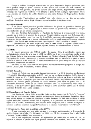 Designa a realidade de um país presidencialista em que a fragmentação do poder parlamentar entre
vários partidos obriga o poder Executivo a uma prática que costuma ser mais associada ao
parlamentarismo. Para governar, ele precisa costurar uma ampla maioria, frequentemente contraditória
em relação ao programa do partido no poder, diferente no ponto de vista ideológico e problemático no dia
a dia em razão do potencial de conflitos trazidos por uma aliança formada por forças políticas distintas
entre si.
A expressão “Presidencialismo de coalisão” vista pela primeira vez no título de um artigo
acadêmico do cientista político Sérgio Abranches ao qual se atribuiu a criação do termo.
80) Parlamentarismo:
É um tipo de regime político ou governo caracterizado por possuir um gabinete de ministros que
formam o Parlamento. Todos os projetos, leis e demais decisões do governo estão submetidos à votação
desse parlamento, em um sistema parlamentarista.
Em uma República Parlamentarista, o Presidente da República é o responsável pela nação,
enquanto que o controle do governo fica a cargo do Primeiro Ministro, como no caso de Portugal. Já a
Monarquia Parlamentarista, como é no caso do Reino Unido, os ministros são responsáveis pelo controle
do governo. O que mostra que o sistema parlamentarista pode ser usado tanto em Monarquia como em
República. Esse sistema pode ser visto em países como Inglaterra, França, Alemanha e Portugal.
O parlamentarismo no Brasil surgiu entre 1847 e 1889 durante o Segundo Reinado com o
Imperador Dom Pedro II, que instaurou no país o que foi chamado de “Parlamentarismo às avessas”.
81) MIST:
O mesmo economista Jim O’Neill, criador da alcunha Brics, é considerado, mesmo que
involuntariamente, criador da nova sigla o MIST ou MIKT, que é um bloco econômico mundial criado
por Goldman Sachs, a sigla representa o grupo formado por México, Indonésia, Coreia do Sul e Turquia.
Esses países são os que crescem mais, e passaram nos últimos anos por turbulências econômicas menos
profundas e possuem menos burocracia. O ponto em comum entre os quatro são gerenciados por equipes
econômicas com filosofia pró–mercado.
Em suma, são hoje vistos como um novo paraíso no mercado frustrado por perdas na Europa, nos
Estados Unidos e, mais recentemente, no Brasil e China.
82) G-20 financeiro:
Surgiu em Colónia, mas sua reunião inaugural ocorreu em 15 e 16 de dezembro, em Berlim em
1999. O G-20 foi criado em substituição ao G-33 - que, por sua vez, havia substituído o G-22 -, durante a
reunião de cúpula do G7. O G-20 financeiro busca desenvolver projetos que levem a unificação das
economias avançadas e emergentes para fortalecer a economia mundial, proporcionando uma estabilidade
financeira no mercado global, garantindo um futuro sustentado para todos os países. Isso é de
fundamental importância diante de um cenário econômico onde são desencadeadas várias crises e
incertezas. É um grupo formado pelos ministros de finanças e chefes dos bancos centrais das 19 maiores
economias do mundo mais a União Europeia.
83) Esquerdização da América Latina:
Nas décadas de 1960 a 1980, na América Latina, surgiram os conceitos de "direita" e "esquerda"
para tratar de posicionamento político surgiram no contexto da Revolução Francesa. Esquerda e direita
eram apenas lugares de cadeiras na Assembleia Nacional Francesa. Os mais radicais contra o Antigo
Regime Absolutista acabaram ficando com a "esquerda", e os partidários da permanência do sistema
vigente com a "direita". Posteriormente, tais conceitos foram transpostos para as correntes ideológicas: as
correntes socialistas assumiram o papel de "esquerdas" e as correntes conservadoras como "direitas".
84) Fórum de São Paulo para a América Latina (1990):
É uma organização que junta vários partidos e movimentos sociais populares e de esquerda da
América Latina e do Caribe. Ele foi fundado em 1990, pelo PT do ex-presidente Lula e pelo Partido
Comunista Cubano de Fidel Castro, entre outros.
Não é uma organização comunista. As organizações que fazem parte do Foro são, sim, de
esquerda. E também é verdade que alguns partidos comunistas são membros, mas o Foro em si não
 