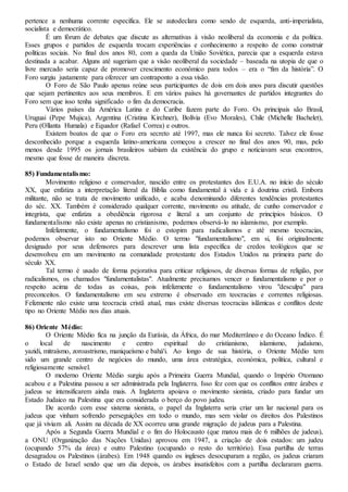pertence a nenhuma corrente específica. Ele se autodeclara como sendo de esquerda, anti-imperialista,
socialista e democrático.
É um fórum de debates que discute as alternativas à visão neoliberal da economia e da política.
Esses grupos e partidos de esquerda trocam experiências e conhecimento a respeito de como construir
políticas sociais. No final dos anos 80, com a queda da União Soviética, parecia que a esquerda estava
destinada a acabar. Alguns até sugeriam que a visão neoliberal da sociedade – baseada na utopia de que o
livre mercado seria capaz de promover crescimento econômico para todos – era o “fim da história”. O
Foro surgiu justamente para oferecer um contraponto a essa visão.
O Foro de São Paulo apenas reúne seus participantes de dois em dois anos para discutir questões
que sejam pertinentes aos seus membros. E em vários países há governantes de partidos integrantes do
Foro sem que isso tenha significado o fim da democracia.
Vários países da América Latina e do Caribe fazem parte do Foro. Os principais são Brasil,
Uruguai (Pepe Mujica), Argentina (Cristina Kirchner), Bolívia (Evo Morales), Chile (Michelle Bachelet),
Peru (Ollanta Humala) e Equador (Rafael Correa) e outros.
Existem boatos de que o Foro era secreto até 1997, mas ele nunca foi secreto. Talvez ele fosse
desconhecido porque a esquerda latino-americana começou a crescer no final dos anos 90, mas, pelo
menos desde 1995 os jornais brasileiros sabiam da existência do grupo e noticiavam seus encontros,
mesmo que fosse de maneira discreta.
85) Fundamentalismo:
Movimento religioso e conservador, nascido entre os protestantes dos E.U.A. no início do século
XX, que enfatiza a interpretação literal da Bíblia como fundamental à vida e à doutrina cristã. Embora
militante, não se trata de movimento unificado, e acaba denominando diferentes tendências protestantes
do séc. XX. Também é considerado qualquer corrente, movimento ou atitude, de cunho conservador e
integrista, que enfatiza a obediência rigorosa e literal a um conjunto de princípios básicos. O
fundamentalismo não existe apenas no cristianismo, podemos observá-lo no islamismo, por exemplo.
Infelizmente, o fundamentalismo foi o estopim para radicalismos e até mesmo teocracias,
podemos observar isto no Oriente Médio. O termo "fundamentalismo", em si, foi originalmente
designado por seus defensores para descrever uma lista específica de credos teológicos que se
desenvolveu em um movimento na comunidade protestante dos Estados Unidos na primeira parte do
século XX.
Tal termo é usado de forma pejorativa para criticar religiosos, de diversas formas de religião, por
radicalismos, os chamados "fundamentalistas". Atualmente precisamos vencer o fundamentalismo e por o
respeito acima de todas as coisas, pois infelizmente o fundamentalismo virou "desculpa" para
preconceitos. O fundamentalismo em seu extremo é observado em teocracias e correntes religiosas.
Felizmente não existe uma teocracia cristã atual, mas existe diversas teocracias islâmicas e conflitos deste
tipo no Oriente Médio nos dias atuais.
86) Oriente Médio:
O Oriente Médio fica na junção da Eurásia, da África, do mar Mediterrâneo e do Oceano Índico. É
o local de nascimento e centro espiritual do cristianismo, islamismo, judaísmo,
yazidi, mitraísmo, zoroastrismo, maniqueísmo e bahá'i. Ao longo de sua história, o Oriente Médio tem
sido um grande centro de negócios do mundo, uma área estratégica, económica, política, cultural e
religiosamente sensível.
O moderno Oriente Médio surgiu após a Primeira Guerra Mundial, quando o Império Otomano
acabou e a Palestina passou a ser administrada pela Inglaterra. Isso fez com que os conflitos entre árabes e
judeus se intensificarem ainda mais. A Inglaterra apoiava o movimento sionista, criado para fundar um
Estado Judaico na Palestina que era considerada o berço do povo judeu.
De acordo com esse sistema sionista, o papel da Inglaterra seria criar um lar nacional para os
judeus que vinham sofrendo perseguições em todo o mundo, mas sem violar os direitos dos Palestinos
que já viviam ali. Assim na década de XX ocorreu uma grande migração de judeus para a Palestina.
Após a Segunda Guerra Mundial e o fim do Holocausto (que matou mais de 6 milhões de judeus),
a ONU (Organização das Nações Unidas) aprovou em 1947, a criação de dois estados: um judeu
(ocupando 57% da área) e outro Palestino (ocupando o resto do território). Essa partilha de terras
desagradou os Palestinos (árabes). Em 1948 quando os ingleses desocuparam a região, os judeus criaram
o Estado de Israel sendo que um dia depois, os árabes insatisfeitos com a partilha declararam guerra.
 