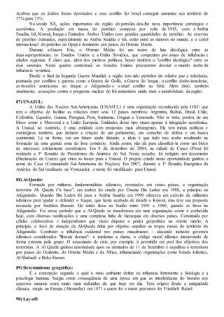 Acabou que os árabes foram derrotados e esse conflito fez Israel conseguir aumentar seu território de
57% para 75%.
No século XX, ações importantes da região do petróleo deu-lhe nova importância estratégica e
econômica. A produção em massa do petróleo começou por volta de 1945, com a Arábia
Saudita, Irã, Kuwait, Iraque e Emirados Árabes Unidos com grandes quantidades de petróleo. As reservas
de petróleo estimadas, especialmente na Arábia Saudita e Irã, estão entre as maiores do mundo, e o cartel
internacional do petróleo da Opep é dominado por países do Oriente Médio.
Durante a Guerra Fria, o Oriente Médio foi um teatro de luta ideológica entre as
duas superpotências: os Estados Unidos e a União Soviética, que competiam por zonas de influências e
aliados regionais. É claro que, além dos motivos políticos, houve também o "conflito ideológico" entre os
dois sistemas. Neste quadro contextual, os Estados Unidos procuraram desviar o mundo árabe da
influência soviética.
Desde o final da Segunda Guerra Mundial, a região tem tido períodos de relativa paz e tolerância,
pontuada por conflitos e guerras como a Guerra do Golfo, a Guerra do Iraque, o conflito árabe-israelense,
as invasões americanas ao Iraque e Afeganistão e o atual conflito na Síria. Além disto, também
atualmente, acusações contra o programa nuclear do Irã aumentam ainda mais a instabilidade da região.
87) UNASUL:
A União das Nações Sul-Americanas (UNASUL) é uma organização reconhecida pela ONU que
tem o objetivo de facilitar as relações entre seus 12 países membros: Argentina, Bolívia, Brasil, Chile,
Colômbia, Equador, Guiana, Paraguai, Peru, Suriname, Uruguai e Venezuela. Não se trata, porém, de um
bloco como o Mercosul e a União Europeia. Entidades desse tipo visam apenas à integração econômica.
A Unasul, ao contrário, é uma entidade com propostas mais abrangentes. Ela tem metas políticas e
estratégicas também, que incluem a criação de um parlamento, um conselho de defesa e um banco
continental. Lá na frente, em um futuro ainda distante, a ideia é que tudo isso acabe resultando na
formação de uma grande zona de livre comércio. Ainda assim, não dá para classificá-la como um bloco
de interesses estritamente econômicos. Em 8 de dezembro de 2004, na cidade de Cusco (Peru) foi
realizada a 3ª Reunião de Presidentes da América do Sul. Nesta ocasião, foi redigido um documento
(Declaração de Cuzco) que criou as bases para a Unasul. O projeto criado nesta oportunidade ganhou o
nome de Casa (Comunidade Sul-Americana de Nações). Em 2007, durante a 1ª Reunião Energética da
América do Sul (realizada na Venezuela), o nome foi modificado para Unasul.
88) Al-Qaeda:
Formada por militares fundamentalistas islâmicos, recrutados em vários países, a organização
terrorista Al- Qaeda (“a base”, em árabe) foi criada por Osama Bin Laden em 1988, a princípio no
Afeganistão. Quando Bin Laden foi para a Arábia Saudita em 1990 ofereceu um exército de militantes
islâmicos para ajudar a defender o Iraque, que havia acabado de invadir o Kuwait, mas teve sua proposta
recusada por Saddam Hussein. Ele então ficou no Sudão entre 1991 e 1996, quando se fixou no
Afeganistão. Foi nesse período que a Al-Qaeda se transformou em uma organização como é conhecida
hoje, com diversas ramificações e uma complexa linha de hierarquia em diversos países. Constituída por
células colaborativas e independentes que visam disputar o poder geopolítico no oriente médio. A
princípio, o foco de atuação da Al-Qaeda tinha por objetivo expulsar as tropas russas do território do
Afeganistão. Combater a influência ocidental nos países muçulmanos - atacando inclusive governos
islâmicos considerados "liberais demais"– e implantar a sharia, o código moral islâmico interpretado de
forma extrema pelo grupo. O assassinato de civis, por exemplo, é permitido em prol dos objetivos dos
terroristas. A Al Qaeda ganhou notoriedade após os atentados de 11 de Setembro e espalhou o terrorismo
por países do Ocidente, do Oriente Médio e da África, influenciando organizações como Estado Islâmico,
Al-Shabaab e Boko Haram.
89) Determinismo geográfico:
É a concepção segundo a qual o meio ambiente define ou influencia fortemente a fisiologia e a
psicologia humana. Surgiu como consequência de uma época em que as interferências do homem nos
aspectos naturais eram muito mais reduzidas do que hoje em dia. Tem origem desde a antiguidade
clássica, surgiu na Europa (Alemanha) em 1871 e quem foi o maior percursor foi Friedrich Ratzel.
90) Lay-off:
 