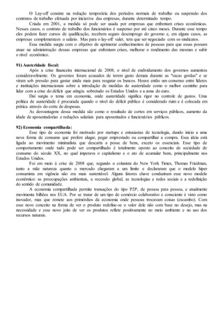 O Lay-off consiste na redução temporária dos períodos normais de trabalho ou suspensão dos
contratos de trabalho efetuada por iniciativa das empresas, durante determinado tempo.
Criada em 2001, a medida só pode ser usada por empresas que enfrentam crises econômicas.
Nesses casos, o contrato de trabalho dos funcionários é suspenso por até cinco meses. Durante esse tempo
eles podem fazer cursos de qualificação, recebem seguro desemprego do governo e, em alguns casos, as
empresas complementam o salário. Mas para o lay-off valer, tem que ser negociado com os sindicatos.
Essa medida surgiu com o objetivo de aprimorar conhecimentos de pessoas para que essas possam
atuar na administração dessas empresas que enfrentam crises, melhorar o rendimento das mesmas e subir
o nível econômico.
91) Austeridade fiscal:
Após a crise financeira internacional de 2008, o nível de endividamento dos governos aumentou
consideravelmente. Os governos foram acusados de terem gasto demais durante as "vacas gordas" e se
viram sob pressão para gastar ainda mais para resgatar os bancos. Houve então um consenso entre líderes
e instituições internacionais sobre a introdução de medidas de austeridade como o melhor caminho para
lidar com a crise do déficit que atingiu sobretudo os Estados Unidos e a zona do euro.
Daí surgiu o tema em economia, onde austeridade significa rigor no controle de gastos. Uma
política de austeridade é procurada quando o nível do déficit público é considerado ruim e é colocada em
prática através do corte de despesas.
As desvantagens dessa medida são como o resultado de cortes em serviços públicos, aumento da
idade de aposentadorias e reduções salariais para aposentados e funcionários públicos.
92) Economia compartilhada:
Esse tipo de economia foi motivado por startups e entusiastas de tecnologia, dando início a uma
nova forma de consumo que prefere alugar, pegar emprestado ou compartilhar a compra. Essa ideia está
ligada ao movimento minimalista que descarta a posse de bens, exceto os essenciais. Esse tipo de
comportamento onde tudo pode ser compartilhado é totalmente oposto ao conceito de sociedade de
consumo do século XX, no qual imperava o capitalismo e o ato de acumular bens, principalmente nos
Estados Unidos.
Foi em meio à crise de 2008 que, segundo o colunista do New York Times, Thomas Friedman,
tanto a mãe natureza quanto o mercado chegaram a um limite e declararam que o modelo hiper
consumista em vigência não era mais sustentável. Alguns fatores chave conduziram esse novo modelo
econômico: as preocupações ambientais, a recessão global, as tecnologias e redes sociais e a redefinição
do sentido de comunidade.
A economia compartilhada permite transações do tipo P2P, de pessoa para pessoa, e atualmente
movimenta bilhões nos EUA. Por se tratar de um tipo de comércio colaborativo e consciente é visto como
inovador, mas que remete aos primórdios da economia onde pessoas trocavam coisas (escambo). Com
esse novo conceito na forma de ver o produto redefine-se o valor dele não com base no desejo, mas na
necessidade e esse novo jeito de ver os produtos reflete positivamente no meio ambiente e no uso dos
recursos naturais.
 
