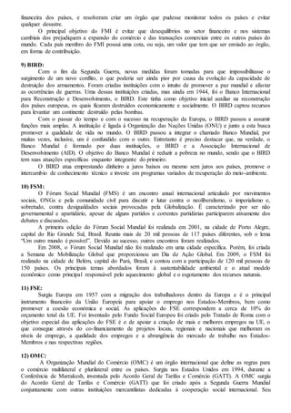 financeira dos países, e resolveram criar um órgão que pudesse monitorar todos os países e evitar
qualquer desastre.
O principal objetivo do FMI é evitar que desequilíbrios no setor financeiro e nos sistemas
cambiais dos prejudiquem a expansão do comércio e das transações comerciais entre os outros países do
mundo. Cada país membro do FMI possui uma cota, ou seja, um valor que tem que ser enviado ao órgão,
em forma de contribuição.
9) BIRD:
Com o fim da Segunda Guerra, novas medidas foram tomadas para que impossibilitasse o
surgimento de um novo conflito, o que poderia ser ainda pior por causa da evolução da capacidade de
destruição dos armamentos. Foram criadas instituições com o intuito de promover a paz mundial e afastar
as ocorrências de guerras. Uma dessas instituições criadas, mas ainda em 1944, foi o Banco Internacional
para Reconstrução e Desenvolvimento, o BIRD. Este tinha como objetivo inicial auxiliar na reconstrução
dos países europeus, os quais ficaram destruídos economicamente e socialmente. O BIRD captou recursos
para levantar um continente destruído pelas bombas.
Com o passar do tempo e com o sucesso na recuperação da Europa, o BIRD passou a assumir
funções mais amplas. A instituição é ligada à Organização das Nações Unidas (ONU) e junto a esta busca
promover a qualidade de vida no mundo. O BIRD passou a integrar o chamado Banco Mundial, por
muitas vezes, inclusive, um é confundido com o outro. Entretanto é preciso destacar que, na verdade, o
Banco Mundial é formado por duas instituições, o BIRD e a Associação Internacional de
Desenvolvimento (AID). O objetivo do Banco Mundial é reduzir a pobreza no mundo, sendo que o BIRD
tem suas atuações específicas enquanto integrante do primeiro.
O BIRD atua emprestando dinheiro a juros baixos ou mesmo sem juros aos países, promove o
intercambio de conhecimento técnico e investe em programas variados de recuperação do meio-ambiente.
10) FSM:
O Fórum Social Mundial (FMS) é um encontro anual internacional articulado por movimentos
sociais, ONGs e pela comunidade civil para discutir e lutar contra o neoliberalismo, o imperialismo e,
sobretudo, contra desigualdades sociais provocadas pela Globalização. É caracterizado por ser não
governamental e apartidário, apesar de alguns partidos e correntes partidárias participarem ativamente dos
debates e discussões.
A primeira edição do Fórum Social Mundial foi realizada em 2001, na cidade de Porto Alegre,
capital do Rio Grande Sul, Brasil. Reuniu mais de 20 mil pessoas de 117 países diferentes, sob o lema
“Um outro mundo é possível”. Devido ao sucesso, outros encontros foram realizados.
Em 2008, o Fórum Social Mundial não foi realizado em uma cidade específica. Porém, foi criada
a Semana de Mobilização Global que proporcionou um Dia de Ação Global. Em 2009, o FSM foi
realizado na cidade de Belém, capital do Pará, Brasil, e contou com a participação de 120 mil pessoas de
150 países. Os principais temas abordados foram à sustentabilidade ambiental e o atual modelo
econômico como principal responsável pelo aquecimento global e o esgotamento dos recursos naturais.
11) FSE:
Surgiu Europa em 1957 com a migração dos trabalhadores dentro da Europa e é o principal
instrumento financeiro da União Europeia para apoiar o emprego nos Estados-Membros, bem como
promover a coesão económica e social. As aplicações do FSE correspondem a cerca de 10% do
orçamento total da UE. Foi inventado pelo Fundo Social Europeu foi criado pelo Tratado de Roma com o
objetivo especial das aplicações do FSE é o de apoiar a criação de mais e melhores empregos na UE, o
que consegue através do co-financiamento de projetos locais, regionais e nacionais que melhoram os
níveis de emprego, a qualidade dos empregos e a abrangência do mercado de trabalho nos Estados-
Membros e nas respectivas regiões.
12) OMC:
A Organização Mundial do Comércio (OMC) é um órgão internacional que define as regras para
o comércio multilateral e plurilateral entre os países. Surgiu nos Estados Unidos em 1994, durante a
Conferência de Marrakesh, inventada pelo Acordo Geral de Tarifas e Comércio (GATT). A OMC surgiu
do Acordo Geral de Tarifas e Comércio (GATT) que foi criado após a Segunda Guerra Mundial
conjuntamente com outras instituições mercantilistas dedicadas à cooperação social internacional. Seu
 