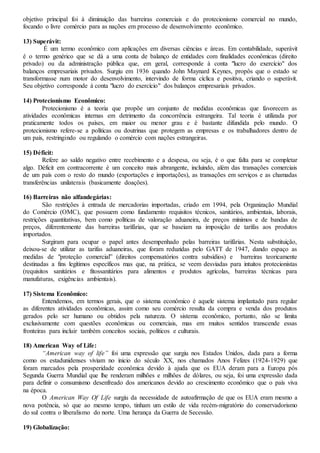 objetivo principal foi à diminuição das barreiras comerciais e do protecionismo comercial no mundo,
focando o livre comércio para as nações em processo de desenvolvimento econômico.
13) Superávit:
É um termo econômico com aplicações em diversas ciências e áreas. Em contabilidade, superávit
é o termo genérico que se dá a uma conta de balanço de entidades com finalidades econômicas (direito
privado) ou da administração pública que, em geral, corresponde à conta "lucro do exercício" dos
balanços empresariais privados. Surgiu em 1936 quando John Maynard Keynes, propôs que o estado se
transformasse num motor do desenvolvimento, intervindo de forma cíclica e positiva, criando o superávit.
Seu objetivo corresponde à conta "lucro do exercício" dos balanços empresariais privados.
14) Protecionismo Econômico:
Protecionismo é a teoria que propõe um conjunto de medidas econômicas que favorecem as
atividades econômicas internas em detrimento da concorrência estrangeira. Tal teoria é utilizada por
praticamente todos os países, em maior ou menor grau e é bastante difundida pelo mundo. O
protecionismo refere-se a políticas ou doutrinas que protegem as empresas e os trabalhadores dentro de
um país, restringindo ou regulando o comércio com nações estrangeiras.
15) Déficit:
Refere ao saldo negativo entre recebimento e a despesa, ou seja, é o que falta para se completar
algo. Déficit em contracorrente é um conceito mais abrangente, incluindo, além das transações comerciais
de um país com o resto do mundo (exportações e importações), as transações em serviços e as chamadas
transferências unilaterais (basicamente doações).
16) Barreiras não alfandegárias:
São restrições à entrada de mercadorias importadas, criado em 1994, pela Organização Mundial
do Comércio (OMC), que possuem como fundamento requisitos técnicos, sanitários, ambientais, laborais,
restrições quantitativas, bem como políticas de valoração aduaneira, de preços mínimos e de bandas de
preços, diferentemente das barreiras tarifárias, que se baseiam na imposição de tarifas aos produtos
importados.
Surgiram para ocupar o papel antes desempenhado pelas barreiras tarifárias. Nesta substituição,
deixou-se de utilizar as tarifas aduaneiras, que foram reduzidas pelo GATT de 1947, dando espaço as
medidas de "proteção comercial” (direitos compensatórios contra subsídios) e barreiras teoricamente
destinadas a fins legítimos específicos mas que, na prática, se veem desviadas para intuitos protecionistas
(requisitos sanitários e fitossanitários para alimentos e produtos agrícolas, barreiras técnicas para
manufaturas, exigências ambientais).
17) Sistema Econômico:
Entendemos, em termos gerais, que o sistema econômico é aquele sistema implantado para regular
as diferentes atividades econômicas, assim como seu comércio resulta da compra e venda dos produtos
gerados pelo ser humano ou obtidos pela natureza. O sistema econômico, portanto, não se limita
exclusivamente com questões econômicas ou comerciais, mas em muitos sentidos transcende essas
fronteiras para incluir também conceitos sociais, políticos e culturais.
18) American Way of Life:
“American way of life” foi uma expressão que surgiu nos Estados Unidos, dada para a forma
como os estadunidenses viviam no inicio do século XX, nos chamados Anos Felizes (1924-1929) que
foram marcados pela prosperidade econômica devido à ajuda que os EUA deram para a Europa pós
Segunda Guerra Mundial que lhe renderam milhões e milhões de dólares, ou seja, foi uma expressão dada
para definir o consumismo desenfreado dos americanos devido ao crescimento econômico que o país viva
na época.
O American Way Of Life surgiu da necessidade de autoafirmação de que os EUA eram mesmo a
nova potência, só que ao mesmo tempo, tinham um estilo de vida recém-migratório do conservadorismo
do sul contra o liberalismo do norte. Uma herança da Guerra de Secessão.
19) Globalização:
 