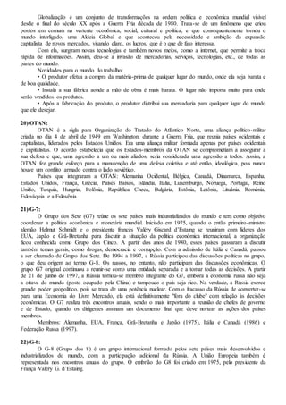 Globalização é um conjunto de transformações na ordem política e econômica mundial visível
desde o final do século XX após a Guerra Fria década de 1980. Trata-se de um fenômeno que criou
pontos em comum na vertente econômica, social, cultural e política, e que consequentemente tornou o
mundo interligado, uma Aldeia Global e que aconteceu pela necessidade e ambição da expansão
capitalista de novos mercados, visando claro, os lucros, que é o que de fato interessa.
Com ela, surgiram novas tecnologias e também novos meios, como a internet, que permite a troca
rápida de informações. Assim, deu-se a invasão de mercadorias, serviços, tecnologias, etc., de todas as
partes do mundo.
Novidades para o mundo do trabalho:
• O produtor efetua a compra da matéria-prima de qualquer lugar do mundo, onde ela seja barata e
de boa qualidade.
• Instala a sua fábrica aonde a mão de obra é mais barata. O lugar não importa muito para onde
serão vendidos os produtos.
• Após a fabricação do produto, o produtor distribui sua mercadoria para qualquer lugar do mundo
que ele desejar.
20) OTAN:
OTAN é a sigla para Organização do Tratado do Atlântico Norte, uma aliança político-militar
criada no dia 4 de abril de 1949 em Washington, durante a Guerra Fria, que reunia países ocidentais e
capitalistas, liderados pelos Estados Unidos. Era uma aliança militar formada apenas por países ocidentais
e capitalistas. O acordo estabelecia que os Estados-membros da OTAN se comprometiam a assegurar a
sua defesa e que, uma agressão a um ou mais aliados, seria considerada uma agressão a todos. Assim, a
OTAN fez grande esforço para a manutenção de uma defesa coletiva e até então, ideológica, pois nunca
houve um conflito armado contra o lado soviético.
Países que integraram a OTAN: Alemanha Ocidental, Bélgica, Canadá, Dinamarca, Espanha,
Estados Unidos, França, Grécia, Países Baixos, Islândia, Itália, Luxemburgo, Noruega, Portugal, Reino
Unido, Turquia, Hungria, Polônia, República Checa, Bulgária, Estônia, Letônia, Lituânia, Romênia,
Eslováquia e a Eslovênia.
21) G-7:
O Grupo dos Sete (G7) reúne os sete países mais industrializados do mundo e tem como objetivo
coordenar a política econômica e monetária mundial. Iniciado em 1975, quando o então primeiro-ministro
alemão Helmut Schmidt e o presidente francês Valéry Giscard d’Estaing se reuniram com líderes dos
EUA, Japão e Grã-Bretanha para discutir a situação da política econômica internacional, a organização
ficou conhecida como Grupo dos Cinco. A partir dos anos de 1980, esses países passaram a discutir
também temas gerais, como drogas, democracia e corrupção. Com a admissão de Itália e Canadá, passou
a ser chamado de Grupo dos Sete. De 1994 a 1997, a Rússia participou das discussões políticas no grupo,
o que deu origem ao termo G-8. Os russos, no entanto, não participam das discussões econômicas. O
grupo G7 original continuou a reunir-se como uma entidade separada e a tomar todas as decisões. A partir
de 21 de junho de 1997, a Rússia tornou-se membro integrante do G7, embora a economia russa não seja
a oitava do mundo (posto ocupado pela China) e tampouco o país seja rico. Na verdade, a Rússia exerce
grande poder geopolítico, pois se trata de uma potência nuclear. Com o fracasso da Rússia de converter-se
para uma Economia do Livre Mercado, ela está definitivamente "fora do clube" com relação às decisões
econômicas. O G7 realiza três encontros anuais, sendo o mais importante a reunião de chefes de governo
e de Estado, quando os dirigentes assinam um documento final que deve nortear as ações dos países
membros.
Membros: Alemanha, EUA, França, Grã-Bretanha e Japão (1975), Itália e Canadá (1986) e
Federação Russa (1997).
22) G-8:
O G-8 (Grupo dos 8) é um grupo internacional formado pelos sete países mais desenvolvidos e
industrializados do mundo, com a participação adicional da Rússia. A União Europeia também é
representada nos encontros anuais do grupo. O embrião do G8 foi criado em 1975, pelo presidente da
França Valéry G. d’Estaing.
 