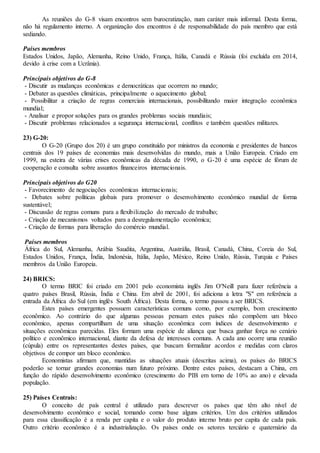 As reuniões do G-8 visam encontros sem burocratização, num caráter mais informal. Desta forma,
não há regulamento interno. A organização dos encontros é de responsabilidade do país membro que está
sediando.
Países membros
Estados Unidos, Japão, Alemanha, Reino Unido, França, Itália, Canadá e Rússia (foi excluída em 2014,
devido à crise com a Ucrânia).
Principais objetivos do G-8
- Discutir as mudanças econômicas e democráticas que ocorrem no mundo;
- Debater as questões climáticas, principalmente o aquecimento global;
- Possibilitar a criação de regras comerciais internacionais, possibilitando maior integração econômica
mundial;
- Analisar e propor soluções para os grandes problemas sociais mundiais;
- Discutir problemas relacionados a segurança internacional, conflitos e também questões militares.
23) G-20:
O G-20 (Grupo dos 20) é um grupo constituído por ministros da economia e presidentes de bancos
centrais dos 19 países de economias mais desenvolvidas do mundo, mais a União Europeia. Criado em
1999, na esteira de várias crises econômicas da década de 1990, o G-20 é uma espécie de fórum de
cooperação e consulta sobre assuntos financeiros internacionais.
Principais objetivos do G20
- Favorecimento de negociações econômicas internacionais;
- Debates sobre políticas globais para promover o desenvolvimento econômico mundial de forma
sustentável;
- Discussão de regras comuns para a flexibilização do mercado de trabalho;
- Criação de mecanismos voltados para a desregulamentação econômica;
- Criação de formas para liberação do comércio mundial.
Países membros
África do Sul, Alemanha, Arábia Saudita, Argentina, Austrália, Brasil, Canadá, China, Coreia do Sul,
Estados Unidos, França, Índia, Indonésia, Itália, Japão, México, Reino Unido, Rússia, Turquia e Países
membros da União Europeia.
24) BRICS:
O termo BRIC foi criado em 2001 pelo economista inglês Jim O'Neill para fazer referência a
quatro países Brasil, Rússia, Índia e China. Em abril de 2001, foi adiciona a letra "S" em referência a
entrada da África do Sul (em inglês South África). Desta forma, o termo passou a ser BRICS.
Estes países emergentes possuem características comuns como, por exemplo, bom crescimento
econômico. Ao contrário do que algumas pessoas pensam estes países não compõem um bloco
econômico, apenas compartilham de uma situação econômica com índices de desenvolvimento e
situações econômicas parecidas. Eles formam uma espécie de aliança que busca ganhar força no cenário
político e econômico internacional, diante da defesa de interesses comuns. A cada ano ocorre uma reunião
(cúpula) entre os representantes destes países, que buscam formalizar acordos e medidas com claros
objetivos de compor um bloco econômico.
Economistas afirmam que, mantidas as situações atuais (descritas acima), os países do BRICS
poderão se tornar grandes economias num futuro próximo. Dentre estes países, destacam a China, em
função do rápido desenvolvimento econômico (crescimento do PIB em torno de 10% ao ano) e elevada
população.
25) Países Centrais:
O conceito de país central é utilizado para descrever os países que têm alto nível de
desenvolvimento econômico e social, tomando como base alguns critérios. Um dos critérios utilizados
para essa classificação é a renda per capita e o valor do produto interno bruto per capita de cada país.
Outro critério econômico é a industrialização. Os países onde os setores terciário e quaternário da
 