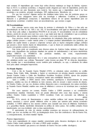 mais comum). O imperialismo que vemos hoje sofreu diversas mudanças ao longo da história, vejamos:
hoje os EUA é a potência econômica, e chegaram aonde chegaram por meio do imperialismo, porém eles
nunca invadiram um país fisicamente para tomá-lo. Isto mostra que o imperialismo atual é na base
econômica e no comércio, privando tecnologias, DIT, multinacionais, liberalismo etc.
Por que isso ocorreu? Algumas nações não detinham tantas terras, mas são potências graças ao
imperialismo. Estes subjugaram outros pela sua tecnologia e militarismo. Conforme o capitalismo
financeiro e a globalização avançavam, o imperialismo deixava de ser apenas imperialismo para ser
imperialismo econômico e também virara um neocolonialismo, que veremos a seguir.
30) Neocolonialismo:
Este conceito nasceu como uma forma de protesto à colonização da África e a luta pela sua
descolonização no final do séc. XIX e séc. XX. O neocolonialismo seria igual ao imperialismo econômico
se não fosse pela cultura e dependência POLÍTICA de um país. O neocolonialismo vem do colonialismo
clássico, porém de um jeito novo (por isso neo), o que muda neste tipo de colonialismo é que as potências
imperialistas não possuem quase nenhum contato físico com o país neocolonizado.
Esse processo mostra claramente as consequências da colonização feitas pelas metrópoles, pois as
antigas colônias passam a vender matéria prima e a comprar produtos industrializados das potências, que
ganham um capital imenso e passam a emprestar serviços para as nações emergentes (antigas colônias)
que passam a dever mesmo depois de independentes, o que as fazem ser consideradas ainda colônias das
nações com grandes poderes econômicos.
Este termo pode ser considerado para diversos países da América Latina, inclusive o Brasil, por
terem certa dependência das potências mundiais (no quesito de endividamento) e até terem interferência
política DIRETA ou INDIRETA das potências mundiais, tais como, respectivamente:
sanções/intervenções e/ou austeridade.
O neocolonialismo simplesmente foi e é uma consequência do imperialismo, porque certos países
não admitiram perder suas colônias "fisicamente", então tiveram um plano "B" de deixa-las dependentes.
Vale ressaltar que o neocolonialismo ocorre também pela aculturação, ou seja, a submissão da cultura
local pela cultura estrangeira/imperialista.
31) Mundo Bipolar:
Com o fim da Segunda Guerra Mundial (1945), os principais países envolvidos no conflito
(França, Reino Unido, Itália, Alemanha e Japão) se encontravam em péssima situação socioeconômica.
Apenas Estados Unidos e União das Repúblicas Socialistas Soviéticas (URSS), apesar dos prejuízos
gerados pela participação na Guerra, conseguiram manter uma estabilidade financeira.
Após o conflito, a URSS anexou vários territórios, aperfeiçoou o desenvolvimento de armas
nucleares, ampliou sua área de influência no leste europeu, além de possuir o maior exército do planeta.
Os Estados Unidos, por sua vez, destinou créditos financeiros para a reestruturação dos países envolvidos
na Segunda Guerra Mundial, ampliou suas zonas de influência e cercou-se de tecnologia para a produção
de armar nucleares.
Por esses aspectos em comum, Estados Unidos e URSS passaram a ser considerados
superpotências mundiais. Entretanto, havia um grande diferencial entre essas duas nações, o sistema
político: Estados Unidos (capitalista) e URSS (socialista). Cada um exercendo sua influência na
geopolítica global.
Os EUA, através de financiamentos e outras medidas políticas (até mesmo fornecimento de
armas), passaram a exercer grande influência sobre os países que optaram pelo sistema econômico
capitalista. A URSS utilizou-se dos mesmos critérios para expandir suas áreas de influência. Estabeleceu-
se a geopolítica bipolar, interferindo diretamente na política de vários países. Até conflitos armados foram
impulsionados por essa rivalidade entre as duas superpotências.
O agravamento da crise do sistema socialista ocasionou um processo de enfraquecimento da
URSS, que teve seu declínio em 1991, na desintegração desta. Esse fato estabeleceu o fim da Guerra Fria,
e, consequentemente, da ordem mundial bipolar.
Pontos importantes:
- Essa nova regionalização do espaço mundial, caracterizada pelos discursos ideológicos de um lado
Estados Unidos sendo capitalista e do outro a URSS sendo socialista;
- Foi uma ordem mundial que passou a ser chamada de Guerra Fria (um conflito ideológico);
 