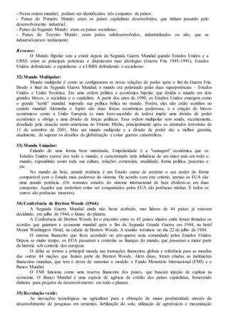- Nessa ordem mundial, podiam ser identificados três conjuntos de países:
- Países do Primeiro Mundo: eram os países capitalistas desenvolvidos, que tinham passado pelo
desenvolvimento industrial;
- Países do Segundo Mundo: eram os países socialistas;
- Países do Terceiro Mundo: eram países subdesenvolvidos, industrializados ou não, que se
industrializaram tardiamente.
Resumo:
O Mundo Bipolar veio a existir depois da Segunda Guerra Mundial quando Estados Unidos e a
URSS eram as principais potencias e disputavam suas ideologias (Guerra Fria 1945-1991), Estados
Unidos defendendo o capitalismo e a URRS defendendo o socialismo.
32) Mundo Multipolar:
Mundo multipolar é como se configuraram as novas relações de poder após o fim da Guerra Fria.
Desde o final da Segunda Guerra Mundial, o mundo era polarizado pelas duas superpotências – Estados
Unidos e União Soviética. Era uma ordem política e econômica bipolar, que dividia o mundo em dois
grandes blocos, o socialista e o capitalista. A partir dos anos de 1990, os Estados Unidos emergem como
o grande "xerife" mundial, impondo sua política bélica no mundo. Porém, eles não estão sozinhos no
cenário mundial: Alemanha e Japão são duas forças econômicas poderosas, e a criação de blocos
econômicos como a União Europeia (o mais bem-sucedido de todos) impõe uma divisão de poder
econômico e obriga a uma divisão de forças políticas. Essa ordem multipolar vem sendo, recentemente,
desafiada pela atuação norte-americana no Oriente Médio, principalmente após os atentados terroristas de
11 de setembro de 2001. Mas um mundo multipolar e a divisão de poder são a melhor garantia,
atualmente, de superar os desafios da globalização e evitar guerras catastróficas.
33) Mundo Unipolar:
Falando de uma forma bem sintetizada, Unipolaridade é a "vantagem" econômica que os
Estados Unidos exerce por todo o mundo, é caracterizado pela influência de um único país em todo o
mundo, expandindo assim toda sua cultura, relações comerciais, atualidade, forma política, parcerias e
etc.
No mundo de hoje, grande potência é um Estado capaz de projetar o seu poder de forma
comparável com o Estado mais poderoso do sistema. De acordo com este critério, apenas os EUA são
uma grande potência. (Os restantes estados do sistema internacional de hoje dividem-se em duas
categorias. Aqueles que poderiam evitar ser conquistados pelos EUA são potências médias. E todos os
outros são potências menores).
34) Conferência de Bretton Woods (1944):
A Segunda Guerra Mundial ainda não havia acabado, mas líderes de 44 países já estavam
decidindo, em julho de 1944, o futuro do planeta.
A Conferência de Bretton Woods foi o encontro entre os 45 países aliados onde foram firmados os
acordos que guiariam a economia mundial após o fim da Segunda Grande Guerra em 1944, no hotel
Mount Washington Hotel, na cidade de Bretton Woods. A reunião terminou no dia 22 de julho de 1944.
O sistema financeiro que ficou acordado no pós-guerra seria comandado pelos Estados Unidos.
Depois se muito tempo, os EUA passaram a controlar as finanças do mundo, que passaram a maior parte
da história sob controle dos europeus.
O dólar se tornou a principal moeda nas transações financeiras globais e referência para as moedas
das outras 44 nações que faziam parte de Bretton Woods. Além disso, foram criadas as instituições
financeiras mundiais, que tem o dever de sustentar o modelo: o Fundo Monetário Internacional (FMI) e o
Banco Mundial.
O FMI funciona como uma reserva financeira dos países, que buscam injeção de capitais na
economia. O Banco Mundial é uma espécie de agência de crédito dos países capitalistas, fornecendo
dinheiro para projetos de desenvolvimento em todo o planeta.
35) Revolução verde:
As inovações tecnológicas na agricultura para a obtenção de maior produtividade através do
desenvolvimento de pesquisas em sementes, fertilização do solo, utilização de agrotóxicos e mecanização
 