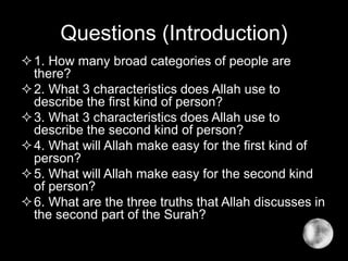 Questions (Introduction)
1. How many broad categories of people are
there?
2. What 3 characteristics does Allah use to
describe the first kind of person?
3. What 3 characteristics does Allah use to
describe the second kind of person?
4. What will Allah make easy for the first kind of
person?
5. What will Allah make easy for the second kind
of person?
6. What are the three truths that Allah discusses in
the second part of the Surah?
 
