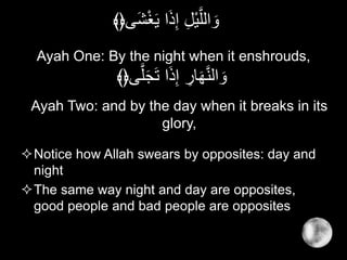Ayah One: By the night when it enshrouds,
Notice how Allah swears by opposites: day and
night
The same way night and day are opposites,
good people and bad people are opposites
‫َى‬‫ش‬ْ‫غ‬َ‫ي‬ ‫ا‬َ‫ذ‬ِ‫إ‬ ِ‫ل‬ْ‫ي‬َّ‫الل‬ َ‫و‬﴾﴿
‫ى‬َّ‫ل‬َ‫ج‬َ‫ت‬ ‫ا‬َ‫ذ‬ِ‫إ‬ ِ‫ار‬َ‫ه‬َّ‫ن‬‫ال‬ َ‫و‬﴾﴿
Ayah Two: and by the day when it breaks in its
glory,
 