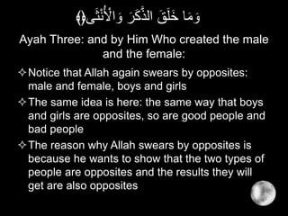 Ayah Three: and by Him Who created the male
and the female:
Notice that Allah again swears by opposites:
male and female, boys and girls
The same idea is here: the same way that boys
and girls are opposites, so are good people and
bad people
The reason why Allah swears by opposites is
because he wants to show that the two types of
people are opposites and the results they will
get are also opposites
ْ‫ن‬ُ ْ‫اْل‬ َ‫و‬ َ‫ر‬َ‫ك‬َّ‫ذ‬‫ال‬ َ‫ق‬َ‫ل‬َ‫خ‬ ‫ا‬َ‫م‬ َ‫و‬‫ى‬َ‫ث‬﴾﴿
 
