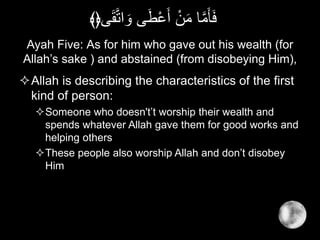 Ayah Five: As for him who gave out his wealth (for
Allah’s sake ) and abstained (from disobeying Him),
Allah is describing the characteristics of the first
kind of person:
Someone who doesn't’t worship their wealth and
spends whatever Allah gave them for good works and
helping others
These people also worship Allah and don’t disobey
Him
‫ى‬َ‫ق‬َّ‫ت‬‫ا‬ َ‫و‬ ‫ى‬َ‫ط‬ْ‫ع‬َ‫أ‬ ْ‫ن‬َ‫م‬ ‫ا‬َّ‫م‬َ‫أ‬َ‫ف‬﴾﴿
 