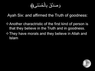 Ayah Six: and affirmed the Truth of goodness:
Another charactristic of the first kind of person is
that they believe in the Truth and in goodness.
They have morals and they believe in Allah and
Islam
‫َى‬‫ن‬ْ‫س‬ُ‫ح‬ْ‫ال‬ِ‫ب‬ َ‫ق‬َّ‫د‬َ‫ص‬ َ‫و‬﴾﴿
 
