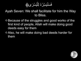 Ayah Seven: We shall facilitate for him the Way
to Bliss.
Because of the struggles and good works of the
first kind of people, Allah will make doing good
deeds easy for them
Also, he will make doing bad deeds harder for
them
َ‫ر‬ْ‫س‬ُ‫ي‬ْ‫ل‬ِ‫ل‬ ُ‫ه‬ُ‫ر‬ِ‫س‬َ‫ي‬ُ‫ن‬َ‫س‬َ‫ف‬‫ى‬﴾﴿
 