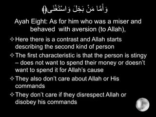 Ayah Eight: As for him who was a miser and
behaved with aversion (to Allah),
Here there is a contrast and Allah starts
describing the second kind of person
The first characteristic is that the person is stingy
– does not want to spend their money or doesn’t
want to spend it for Allah’s cause
They also don’t care about Allah or His
commands
They don’t care if they disrespect Allah or
disobey his commands
ْ‫غ‬َ‫ت‬ْ‫س‬‫ا‬ َ‫و‬ َ‫ل‬ ِ‫خ‬َ‫ب‬ ْ‫ن‬َ‫م‬ ‫ا‬َّ‫م‬َ‫أ‬ َ‫و‬‫َى‬‫ن‬﴾﴿
 