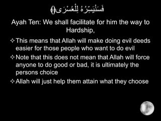 Ayah Ten: We shall facilitate for him the way to
Hardship,
This means that Allah will make doing evil deeds
easier for those people who want to do evil
Note that this does not mean that Allah will force
anyone to do good or bad, it is ultimately the
persons choice
Allah will just help them attain what they choose
َ‫ر‬ْ‫س‬ُ‫ع‬ْ‫ل‬ِ‫ل‬ ُ‫ه‬ُ‫ر‬ِ‫س‬َ‫ي‬ُ‫ن‬َ‫س‬َ‫ف‬‫ى‬﴾﴿
 