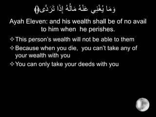 Ayah Eleven: and his wealth shall be of no avail
to him when he perishes.
This person’s wealth will not be able to them
Because when you die, you can’t take any of
your wealth with you
You can only take your deeds with you
َ‫ذ‬ِ‫إ‬ ُ‫ه‬ُ‫ل‬‫ا‬َ‫م‬ ُ‫ه‬ْ‫ن‬َ‫ع‬ ‫ي‬ِ‫ن‬ْ‫غ‬ُ‫ي‬ ‫ا‬َ‫م‬ َ‫و‬‫ى‬َّ‫د‬َ‫ر‬َ‫ت‬ ‫ا‬﴾﴿
 