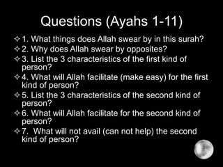Questions (Ayahs 1-11)
1. What things does Allah swear by in this surah?
2. Why does Allah swear by opposites?
3. List the 3 characteristics of the first kind of
person?
4. What will Allah facilitate (make easy) for the first
kind of person?
5. List the 3 characteristics of the second kind of
person?
6. What will Allah facilitate for the second kind of
person?
7. What will not avail (can not help) the second
kind of person?
 