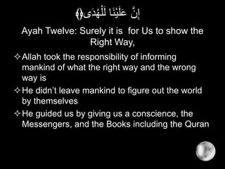 Ayah Twelve: Surely it is for Us to show the
Right Way,
Allah took the responsibility of informing
mankind of what the right way and the wrong
way is
He didn’t leave mankind to figure out the world
by themselves
He guided us by giving us a conscience, the
Messengers, and the Books including the Quran
‫ى‬َ‫د‬ُ‫ه‬ْ‫ل‬َ‫ل‬ ‫َا‬‫ن‬ْ‫ي‬َ‫ل‬َ‫ع‬ َّ‫ن‬ِ‫إ‬﴾﴿
 