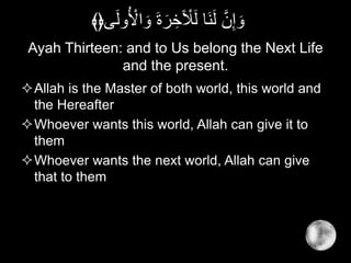 Ayah Thirteen: and to Us belong the Next Life
and the present.
Allah is the Master of both world, this world and
the Hereafter
Whoever wants this world, Allah can give it to
them
Whoever wants the next world, Allah can give
that to them
ُ ْ‫اْل‬ َ‫و‬ َ‫ة‬َ‫ر‬ ِ‫خ‬َ ْ‫ْل‬َ‫ل‬ ‫َا‬‫ن‬َ‫ل‬ َّ‫ن‬ِ‫إ‬ َ‫و‬‫ى‬َ‫ل‬‫و‬﴾﴿
 