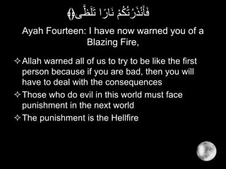 Ayah Fourteen: I have now warned you of a
Blazing Fire,
Allah warned all of us to try to be like the first
person because if you are bad, then you will
have to deal with the consequences
Those who do evil in this world must face
punishment in the next world
The punishment is the Hellfire
َّ‫ظ‬َ‫ل‬َ‫ت‬ ‫ا‬ً‫َار‬‫ن‬ ْ‫م‬ُ‫ك‬ُ‫ت‬ ْ‫ر‬َ‫ذ‬ْ‫ن‬َ‫أ‬َ‫ف‬‫ى‬﴾﴿
 