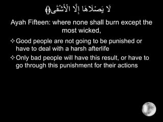 Ayah Fifteen: where none shall burn except the
most wicked,
Good people are not going to be punished or
have to deal with a harsh afterlife
Only bad people will have this result, or have to
go through this punishment for their actions
‫ى‬َ‫ق‬ْ‫ش‬َ ْ‫اْل‬ َّ‫َل‬ِ‫إ‬ ‫ا‬َ‫ه‬ َ‫َل‬ْ‫ص‬َ‫ي‬ َ‫َل‬﴾﴿
 