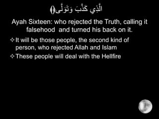 Ayah Sixteen: who rejected the Truth, calling it
falsehood and turned his back on it.
It will be those people, the second kind of
person, who rejected Allah and Islam
These people will deal with the Hellfire
‫ى‬َّ‫ل‬ َ‫و‬َ‫ت‬ َ‫و‬ َ‫ب‬َّ‫ذ‬َ‫ك‬ ‫ي‬ِ‫ذ‬َّ‫ال‬﴾﴿
 
