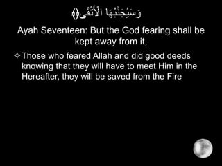 Ayah Seventeen: But the God fearing shall be
kept away from it,
Those who feared Allah and did good deeds
knowing that they will have to meet Him in the
Hereafter, they will be saved from the Fire
‫ى‬َ‫ق‬ْ‫ت‬َ ْ‫اْل‬ ‫ا‬َ‫ه‬ُ‫ب‬َّ‫ن‬َ‫ج‬ُ‫ي‬َ‫س‬ َ‫و‬﴾﴿
 