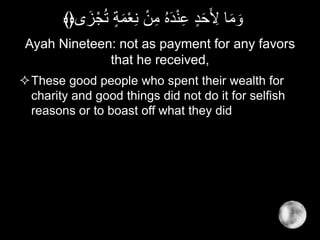 Ayah Nineteen: not as payment for any favors
that he received,
These good people who spent their wealth for
charity and good things did not do it for selfish
reasons or to boast off what they did
ْ‫ع‬ِ‫ن‬ ْ‫ن‬ِ‫م‬ ُ‫ه‬َ‫د‬ْ‫ن‬ِ‫ع‬ ٍ‫د‬َ‫ح‬َ ِ‫ْل‬ ‫ا‬َ‫م‬ َ‫و‬‫ى‬َ‫ز‬ْ‫ج‬ُ‫ت‬ ٍ‫ة‬َ‫م‬﴾﴿
 