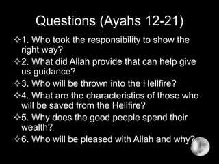 Questions (Ayahs 12-21)
1. Who took the responsibility to show the
right way?
2. What did Allah provide that can help give
us guidance?
3. Who will be thrown into the Hellfire?
4. What are the characteristics of those who
will be saved from the Hellfire?
5. Why does the good people spend their
wealth?
6. Who will be pleased with Allah and why?
 