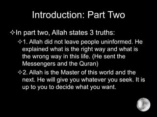 Introduction: Part Two
In part two, Allah states 3 truths:
1. Allah did not leave people uninformed. He
explained what is the right way and what is
the wrong way in this life. (He sent the
Messengers and the Quran)
2. Allah is the Master of this world and the
next. He will give you whatever you seek. It is
up to you to decide what you want.
 