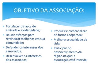 OBJETIVO DA ASSOCIAÇÃO:
 Fortalecer os laços de
amizade e solidariedade;
 Reunir esforços para
reivindicar melhorias em sua
comunidade;
 Defender os interesses dos
associados;
 Desenvolver os interesses
dos associados;
 Produzir e comercializar
de forma cooperada;
 Melhorar a qualidade de
vida;
 Participar do
desenvolvimento da
região na qual a
associação está inserida;
 