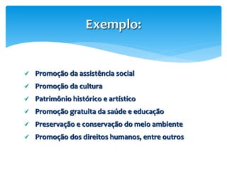  Promoção da assistência social
 Promoção da cultura
 Patrimônio histórico e artístico
 Promoção gratuita da saúde e educação
 Preservação e conservação do meio ambiente
 Promoção dos direitos humanos, entre outros
Exemplo:
 