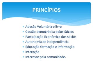 PRINCÍPIOS
 Adesão Voluntária e livre
 Gestão democrática pelos Sócios
 Participação Econômica dos sócios
 Autonomia de independência
 Educação formação e informação
 Interação
 Interesse pela comunidade.
 