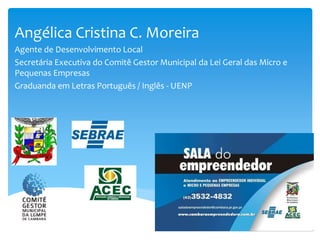 Angélica Cristina C. Moreira
Agente de Desenvolvimento Local
Secretária Executiva do Comitê Gestor Municipal da Lei Geral das Micro e
Pequenas Empresas
Graduanda em Letras Português / Inglês - UENP
 